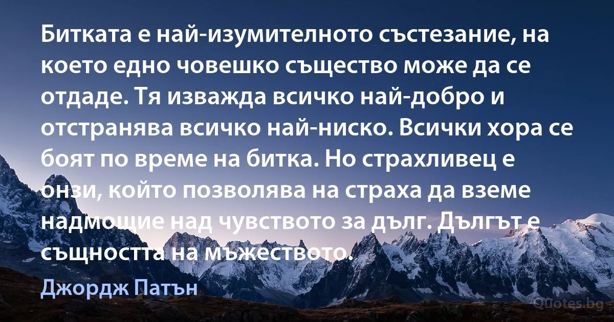 Битката е най-изумителното състезание, на което едно човешко същество може да се отдаде. Тя изважда всичко най-добро и отстранява всичко най-ниско. Всички хора се боят по време на битка. Но страхливец е онзи, който позволява на страха да вземе надмощие над чувството за дълг. Дългът е същността на мъжеството. (Джордж Патън)