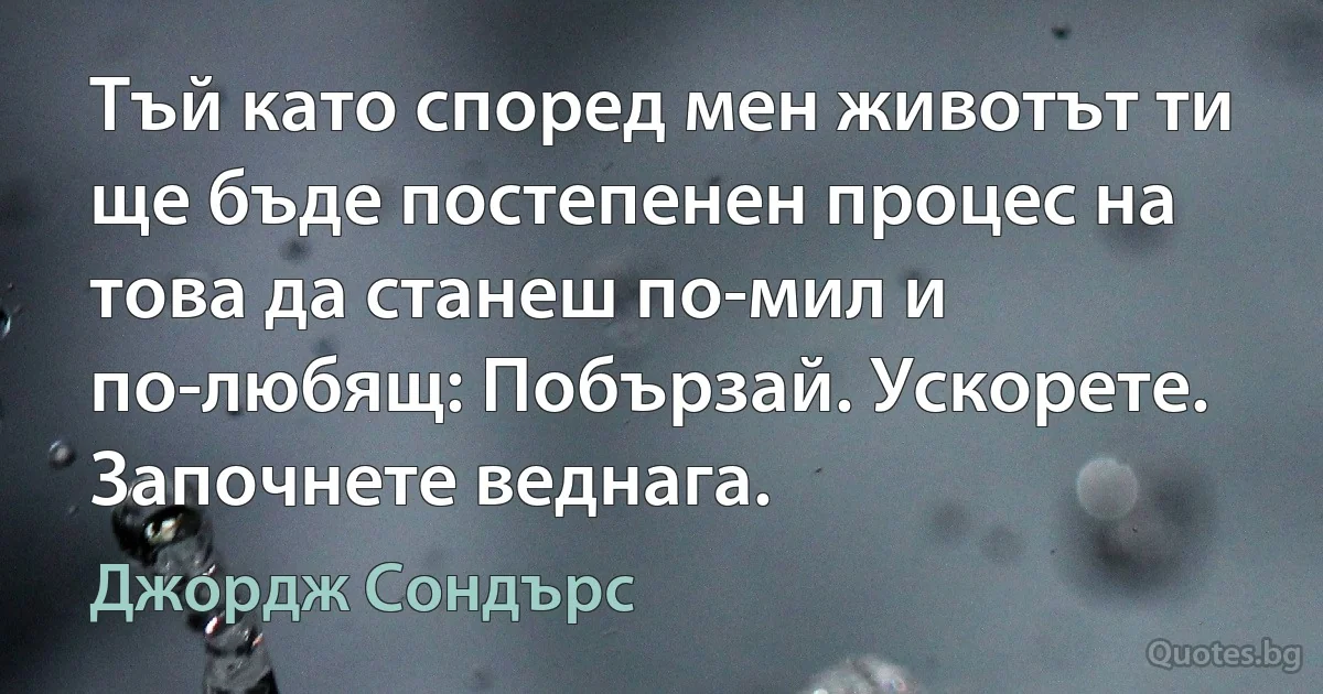 Тъй като според мен животът ти ще бъде постепенен процес на това да станеш по-мил и по-любящ: Побързай. Ускорете. Започнете веднага. (Джордж Сондърс)