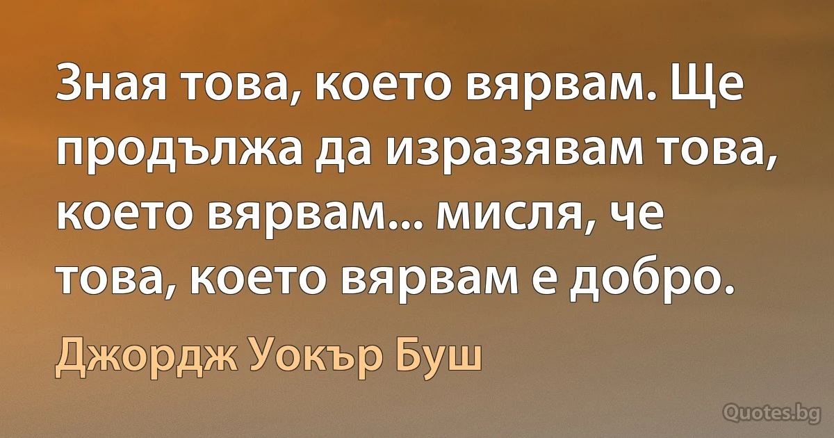 Зная това, което вярвам. Ще продължа да изразявам това, което вярвам... мисля, че това, което вярвам е добро. (Джордж Уокър Буш)