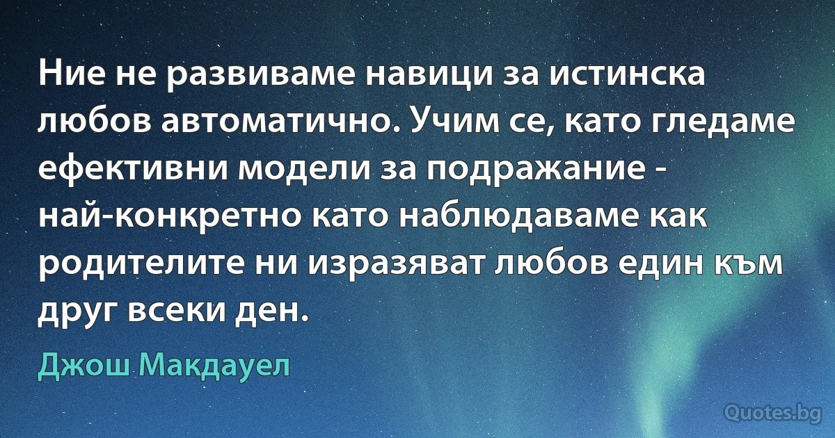 Ние не развиваме навици за истинска любов автоматично. Учим се, като гледаме ефективни модели за подражание - най-конкретно като наблюдаваме как родителите ни изразяват любов един към друг всеки ден. (Джош Макдауел)