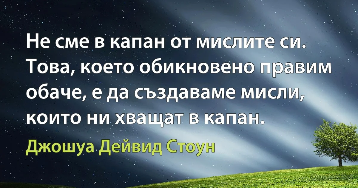 Не сме в капан от мислите си. Това, което обикновено правим обаче, е да създаваме мисли, които ни хващат в капан. (Джошуа Дейвид Стоун)