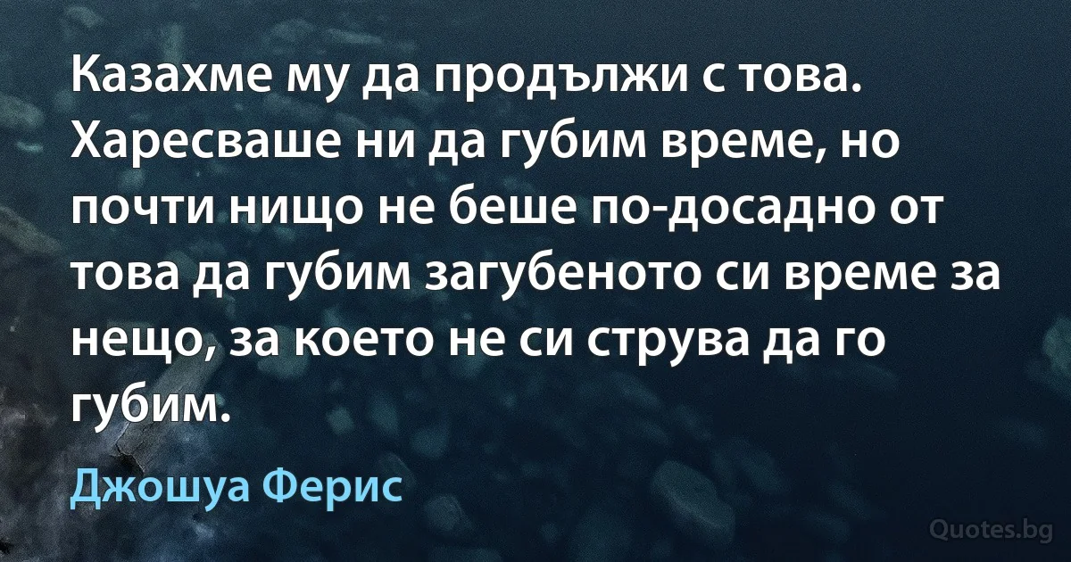 Казахме му да продължи с това. Харесваше ни да губим време, но почти нищо не беше по-досадно от това да губим загубеното си време за нещо, за което не си струва да го губим. (Джошуа Ферис)