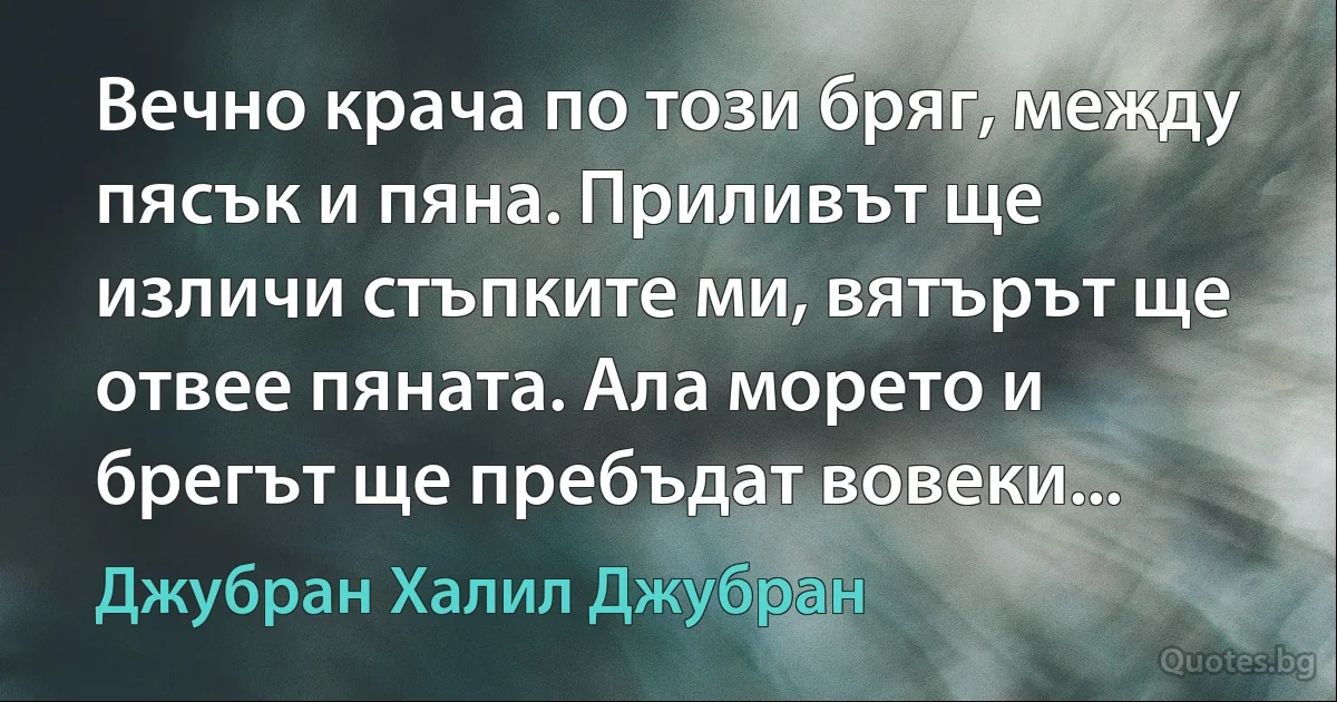 Вечно крача по този бряг, между пясък и пяна. Приливът ще изличи стъпките ми, вятърът ще отвее пяната. Ала морето и брегът ще пребъдат вовеки... (Джубран Халил Джубран)