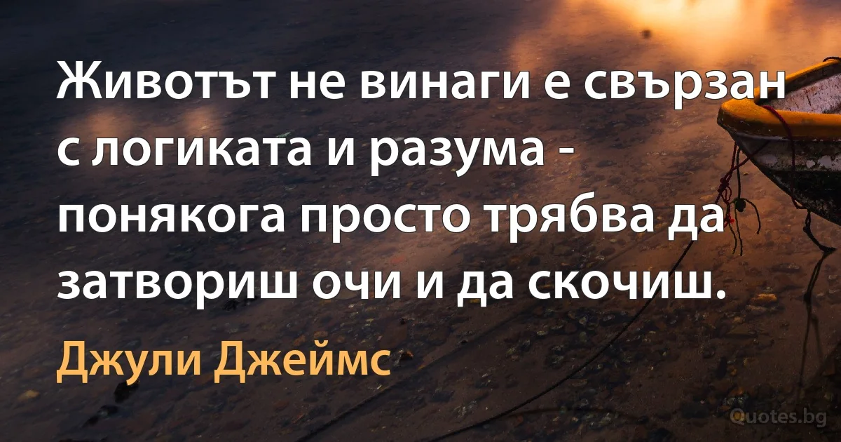 Животът не винаги е свързан с логиката и разума - понякога просто трябва да затвориш очи и да скочиш. (Джули Джеймс)