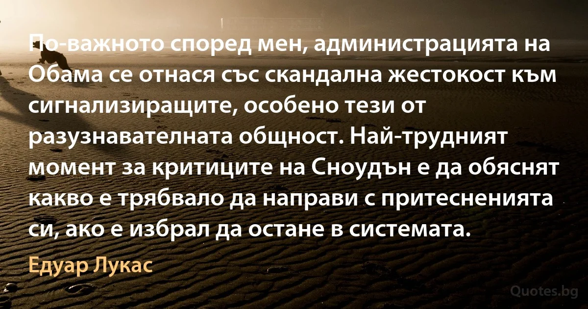 По-важното според мен, администрацията на Обама се отнася със скандална жестокост към сигнализиращите, особено тези от разузнавателната общност. Най-трудният момент за критиците на Сноудън е да обяснят какво е трябвало да направи с притесненията си, ако е избрал да остане в системата. (Едуар Лукас)