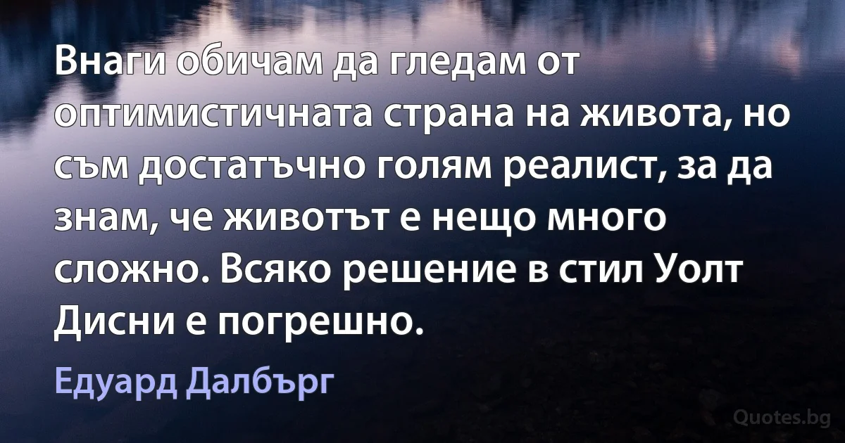 Внаги обичам да гледам от оптимистичната страна на живота, но съм достатъчно голям реалист, за да знам, че животът е нещо много сложно. Всяко решение в стил Уолт Дисни е погрешно. (Едуард Далбърг)