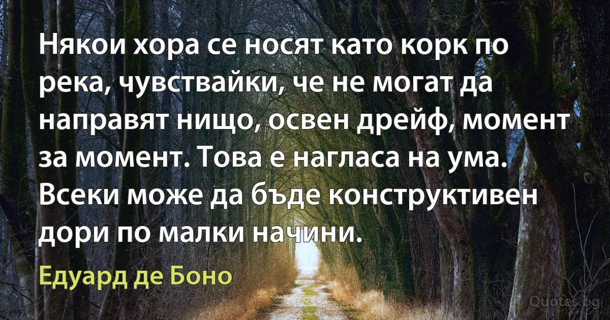 Някои хора се носят като корк по река, чувствайки, че не могат да направят нищо, освен дрейф, момент за момент. Това е нагласа на ума. Всеки може да бъде конструктивен дори по малки начини. (Едуард де Боно)