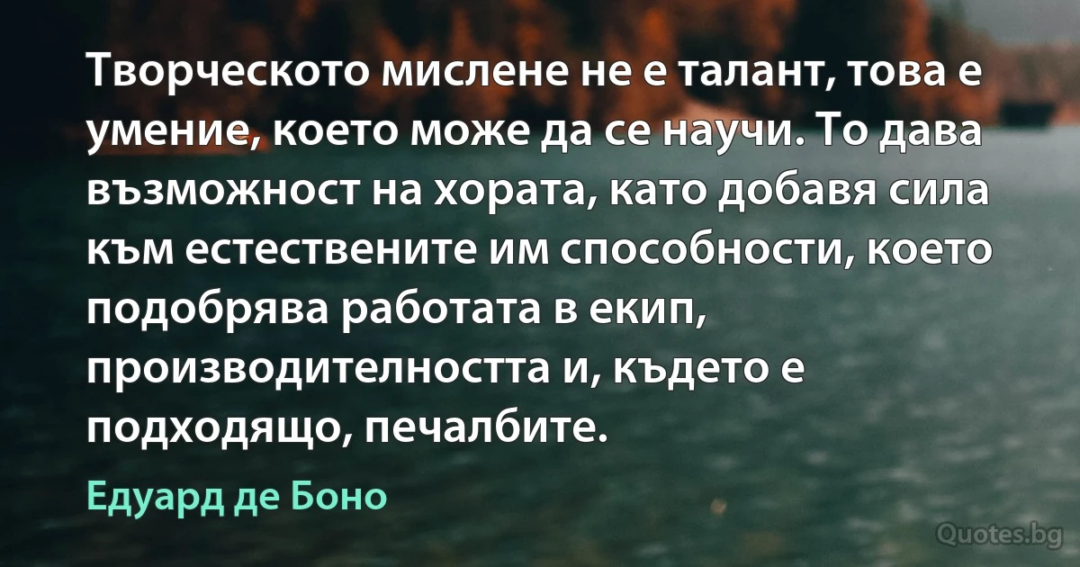 Творческото мислене не е талант, това е умение, което може да се научи. То дава възможност на хората, като добавя сила към естествените им способности, което подобрява работата в екип, производителността и, където е подходящо, печалбите. (Едуард де Боно)