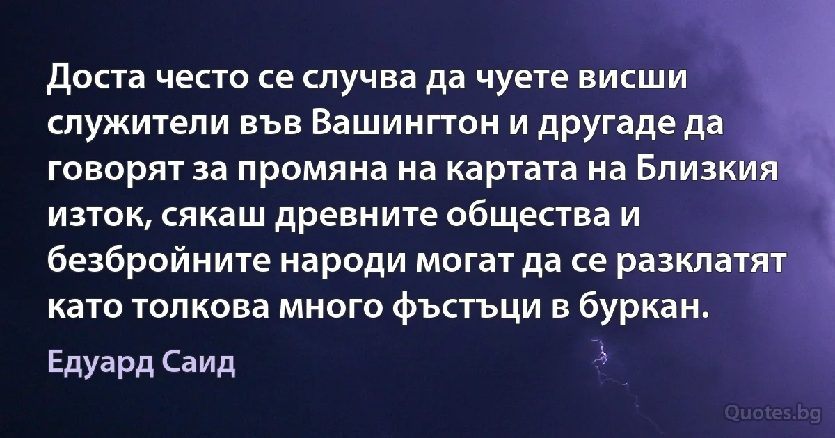 Доста често се случва да чуете висши служители във Вашингтон и другаде да говорят за промяна на картата на Близкия изток, сякаш древните общества и безбройните народи могат да се разклатят като толкова много фъстъци в буркан. (Едуард Саид)