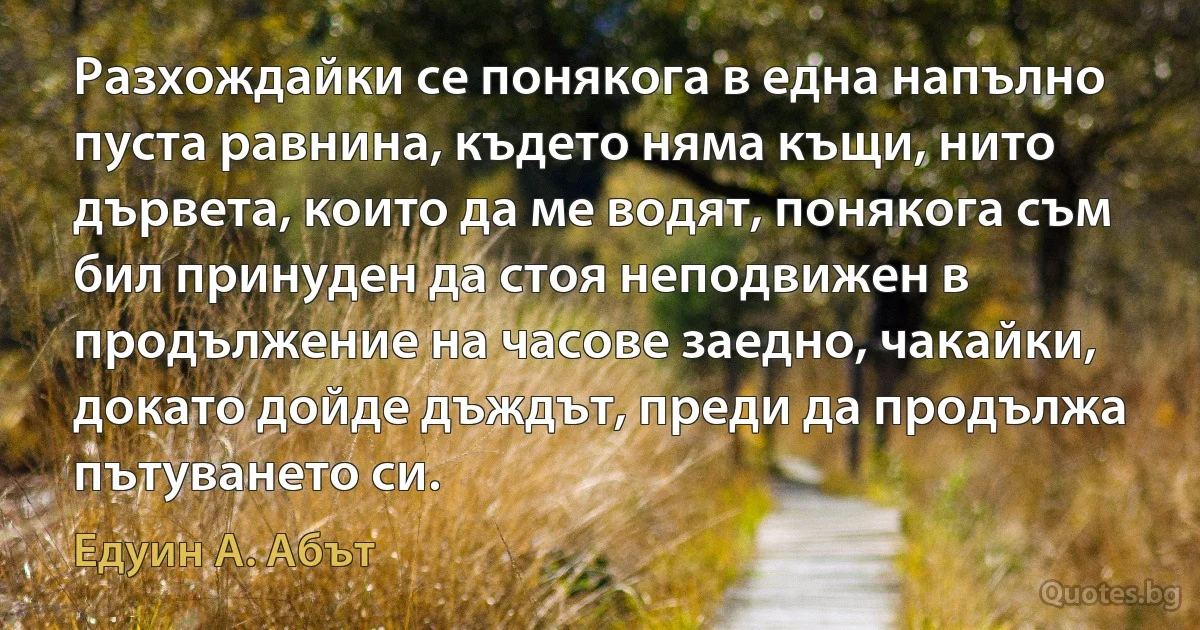 Разхождайки се понякога в една напълно пуста равнина, където няма къщи, нито дървета, които да ме водят, понякога съм бил принуден да стоя неподвижен в продължение на часове заедно, чакайки, докато дойде дъждът, преди да продължа пътуването си. (Едуин А. Абът)