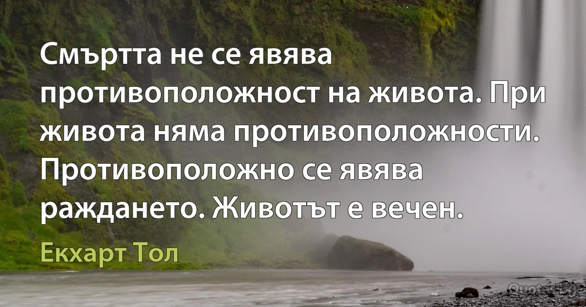 Смъртта не се явява противоположност на живота. При живота няма противоположности. Противоположно се явява раждането. Животът е вечен. (Екхарт Тол)