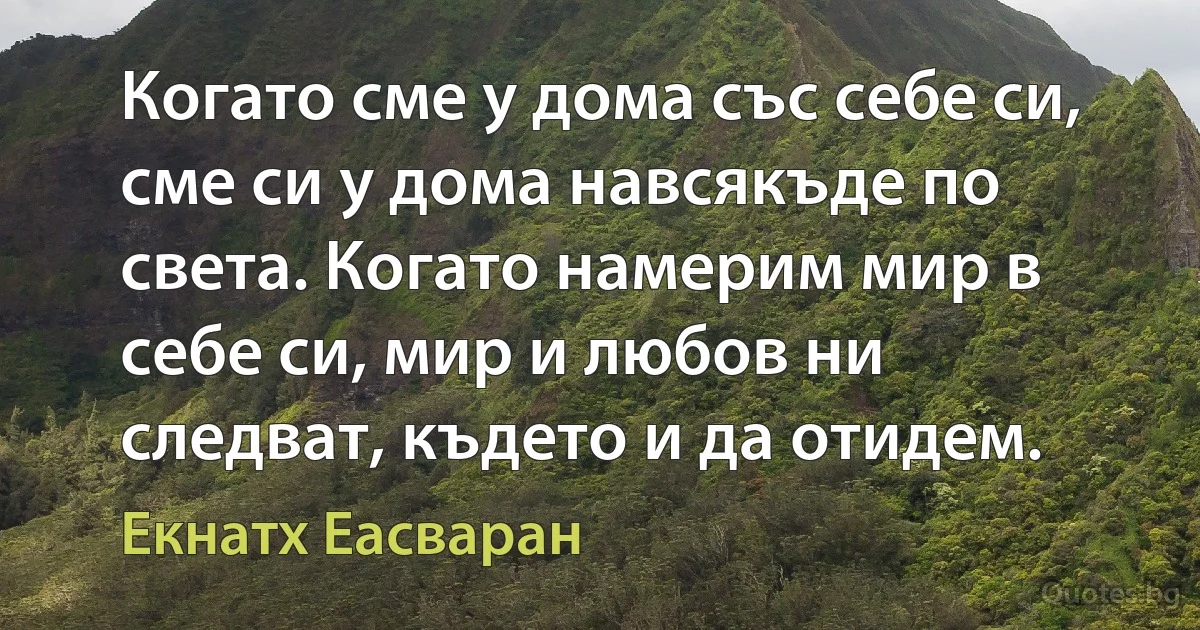 Когато сме у дома със себе си, сме си у дома навсякъде по света. Когато намерим мир в себе си, мир и любов ни следват, където и да отидем. (Екнатх Еасваран)