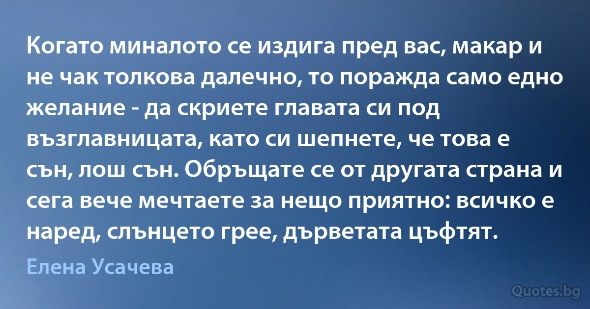 Когато миналото се издига пред вас, макар и не чак толкова далечно, то поражда само едно желание - да скриете главата си под възглавницата, като си шепнете, че това е сън, лош сън. Обръщате се от другата страна и сега вече мечтаете за нещо приятно: всичко е наред, слънцето грее, дърветата цъфтят. (Елена Усачева)