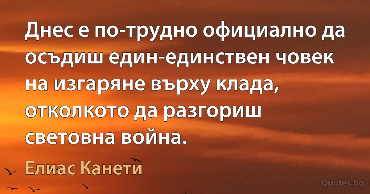 Днес е по-трудно официално да осъдиш един-единствен човек на изгаряне върху клада, отколкото да разгориш световна война. (Елиас Канети)