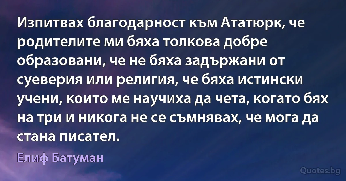 Изпитвах благодарност към Ататюрк, че родителите ми бяха толкова добре образовани, че не бяха задържани от суеверия или религия, че бяха истински учени, които ме научиха да чета, когато бях на три и никога не се съмнявах, че мога да стана писател. (Елиф Батуман)