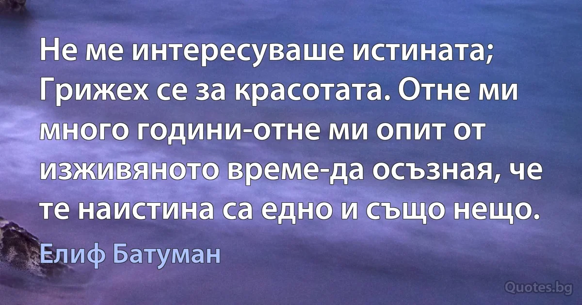 Не ме интересуваше истината; Грижех се за красотата. Отне ми много години-отне ми опит от изживяното време-да осъзная, че те наистина са едно и също нещо. (Елиф Батуман)