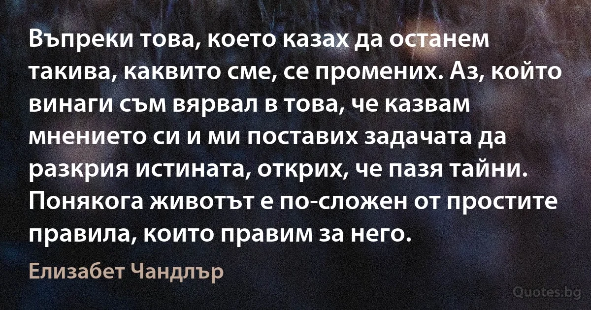 Въпреки това, което казах да останем такива, каквито сме, се промених. Аз, който винаги съм вярвал в това, че казвам мнението си и ми поставих задачата да разкрия истината, открих, че пазя тайни. Понякога животът е по-сложен от простите правила, които правим за него. (Елизабет Чандлър)