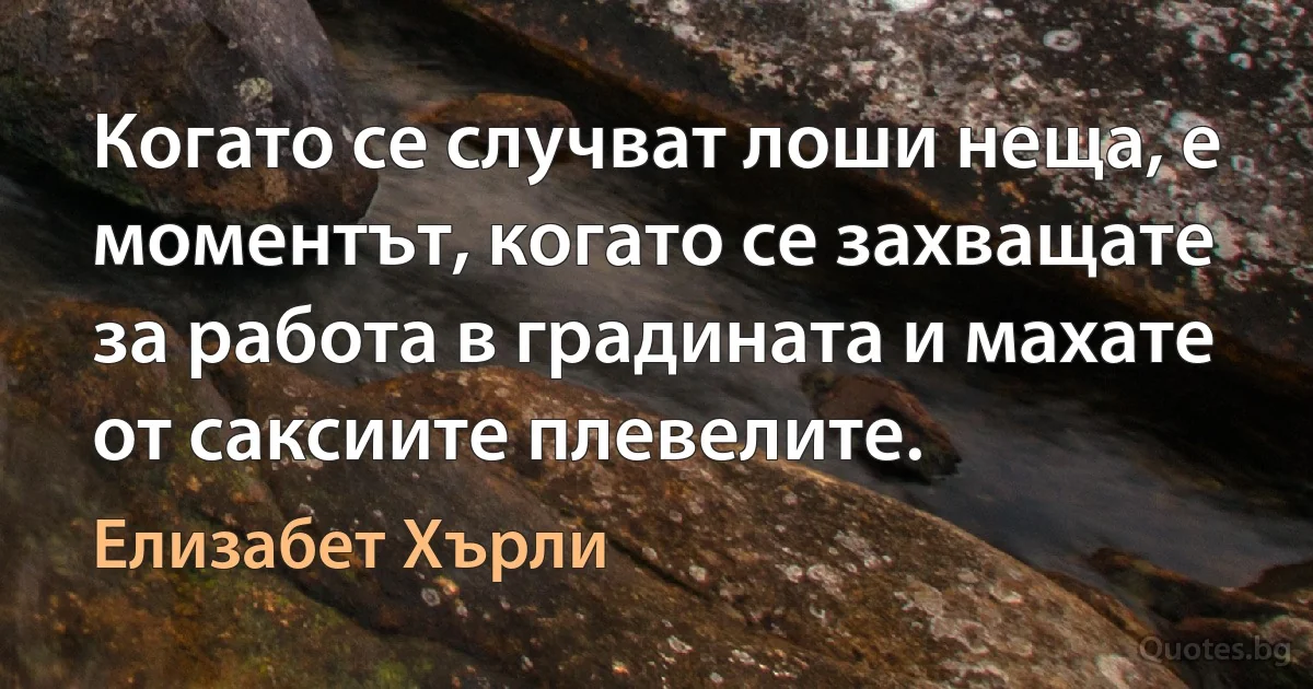 Когато се случват лоши неща, е моментът, когато се захващате за работа в градината и махате от саксиите плевелите. (Елизабет Хърли)