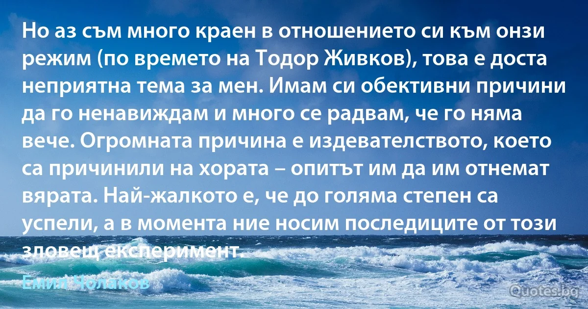 Но аз съм много краен в отношението си към онзи режим (по времето на Тодор Живков), това е доста неприятна тема за мен. Имам си обективни причини да го ненавиждам и много се радвам, че го няма вече. Огромната причина е издевателството, което са причинили на хората – опитът им да им отнемат вярата. Най-жалкото е, че до голяма степен са успели, а в момента ние носим последиците от този зловещ експеримент. (Емил Чолаков)