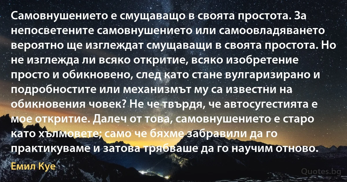 Самовнушението е смущаващо в своята простота. За непосветените самовнушението или самоовладяването вероятно ще изглеждат смущаващи в своята простота. Но не изглежда ли всяко откритие, всяко изобретение просто и обикновено, след като стане вулгаризирано и подробностите или механизмът му са известни на обикновения човек? Не че твърдя, че автосугестията е мое откритие. Далеч от това, самовнушението е старо като хълмовете; само че бяхме забравили да го практикуваме и затова трябваше да го научим отново. (Емил Куе)