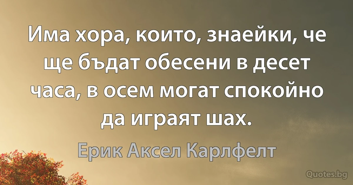 Има хора, които, знаейки, че ще бъдат обесени в десет часа, в осем могат спокойно да играят шах. (Ерик Аксел Карлфелт)