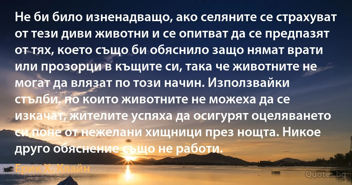 Не би било изненадващо, ако селяните се страхуват от тези диви животни и се опитват да се предпазят от тях, което също би обяснило защо нямат врати или прозорци в къщите си, така че животните не могат да влязат по този начин. Използвайки стълби, по които животните не можеха да се изкачат, жителите успяха да осигурят оцеляването си поне от нежелани хищници през нощта. Никое друго обяснение също не работи. (Ерик Х. Клайн)