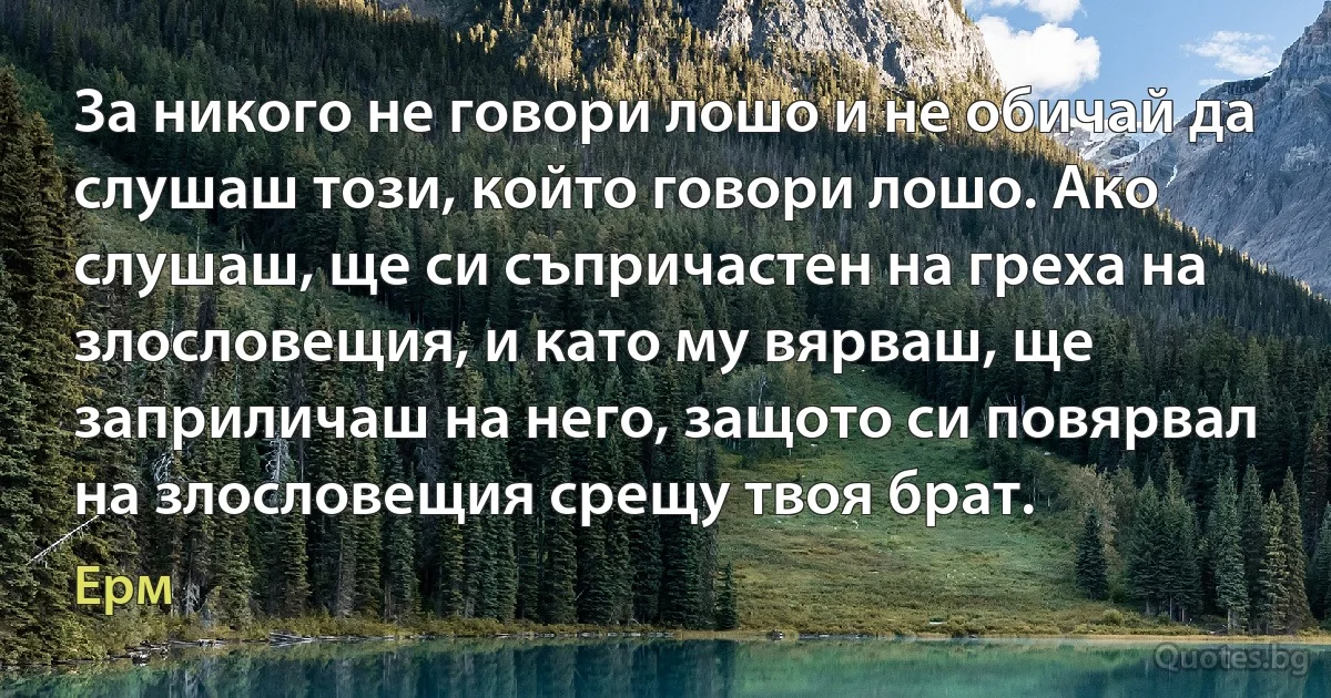 За никого не говори лошо и не обичай да слушаш този, който говори лошо. Ако слушаш, ще си съпричастен на греха на злословещия, и като му вярваш, ще заприличаш на него, защото си повярвал на злословещия срещу твоя брат. (Ерм)