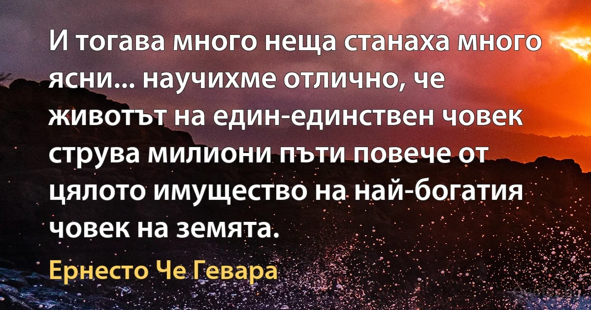 И тогава много неща станаха много ясни... научихме отлично, че животът на един-единствен човек струва милиони пъти повече от цялото имущество на най-богатия човек на земята. (Ернесто Че Гевара)