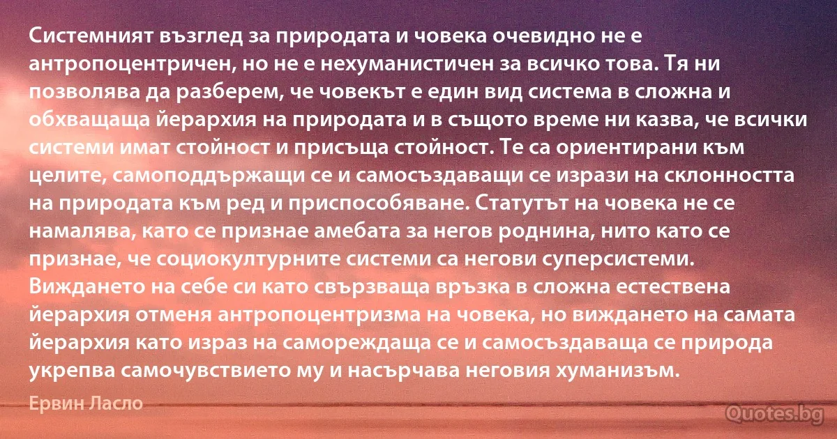 Системният възглед за природата и човека очевидно не е антропоцентричен, но не е нехуманистичен за всичко това. Тя ни позволява да разберем, че човекът е един вид система в сложна и обхващаща йерархия на природата и в същото време ни казва, че всички системи имат стойност и присъща стойност. Те са ориентирани към целите, самоподдържащи се и самосъздаващи се изрази на склонността на природата към ред и приспособяване. Статутът на човека не се намалява, като се признае амебата за негов роднина, нито като се признае, че социокултурните системи са негови суперсистеми. Виждането на себе си като свързваща връзка в сложна естествена йерархия отменя антропоцентризма на човека, но виждането на самата йерархия като израз на самореждаща се и самосъздаваща се природа укрепва самочувствието му и насърчава неговия хуманизъм. (Ервин Ласло)