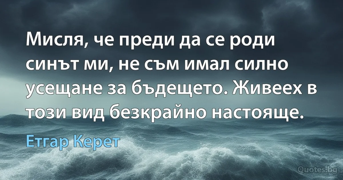 Мисля, че преди да се роди синът ми, не съм имал силно усещане за бъдещето. Живеех в този вид безкрайно настояще. (Етгар Керет)