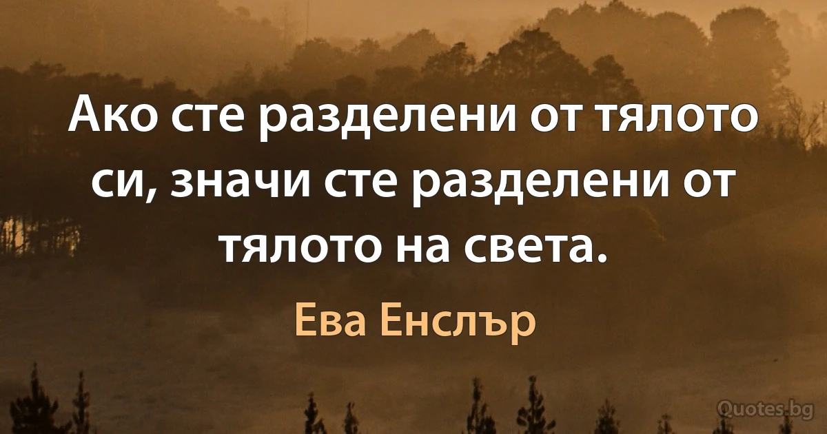 Ако сте разделени от тялото си, значи сте разделени от тялото на света. (Ева Енслър)