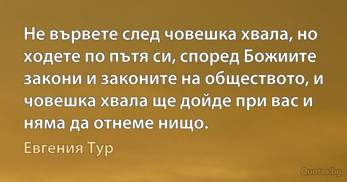 Не вървете след човешка хвала, но ходете по пътя си, според Божиите закони и законите на обществото, и човешка хвала ще дойде при вас и няма да отнеме нищо. (Евгения Тур)