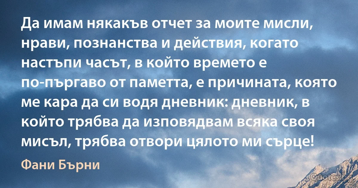 Да имам някакъв отчет за моите мисли, нрави, познанства и действия, когато настъпи часът, в който времето е по-пъргаво от паметта, е причината, която ме кара да си водя дневник: дневник, в който трябва да изповядвам всяка своя мисъл, трябва отвори цялото ми сърце! (Фани Бърни)