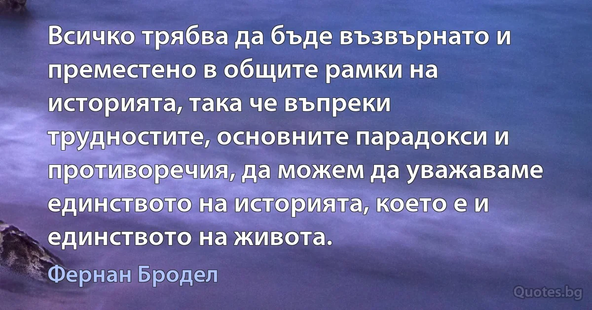 Всичко трябва да бъде възвърнато и преместено в общите рамки на историята, така че въпреки трудностите, основните парадокси и противоречия, да можем да уважаваме единството на историята, което е и единството на живота. (Фернан Бродел)