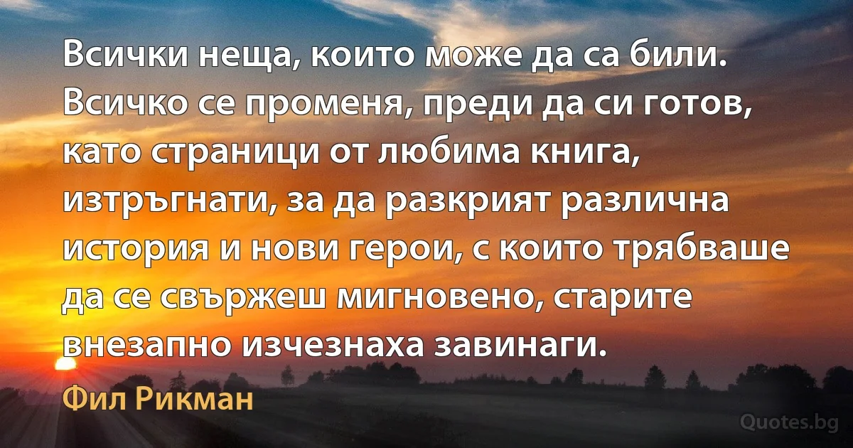 Всички неща, които може да са били. Всичко се променя, преди да си готов, като страници от любима книга, изтръгнати, за да разкрият различна история и нови герои, с които трябваше да се свържеш мигновено, старите внезапно изчезнаха завинаги. (Фил Рикман)