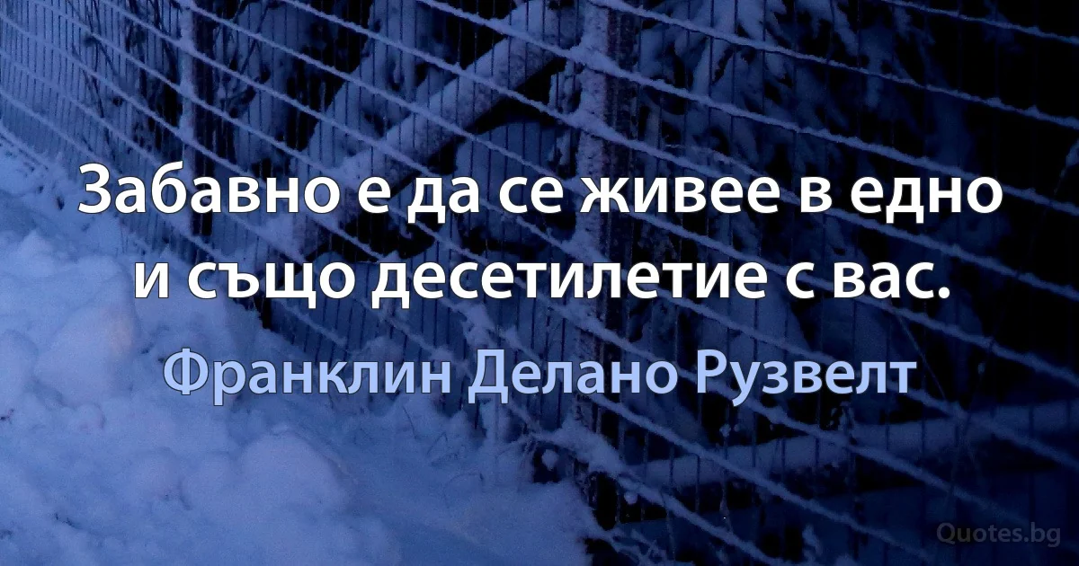 Забавно е да се живее в едно и също десетилетие с вас. (Франклин Делано Рузвелт)