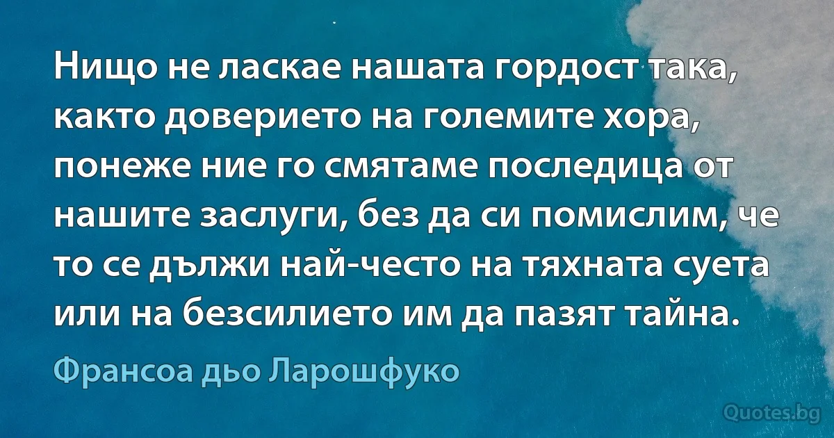 Нищо не ласкае нашата гордост така, както доверието на големите хора, понеже ние го смятаме последица от нашите заслуги, без да си помислим, че то се дължи най-често на тяхната суета или на безсилието им да пазят тайна. (Франсоа дьо Ларошфуко)