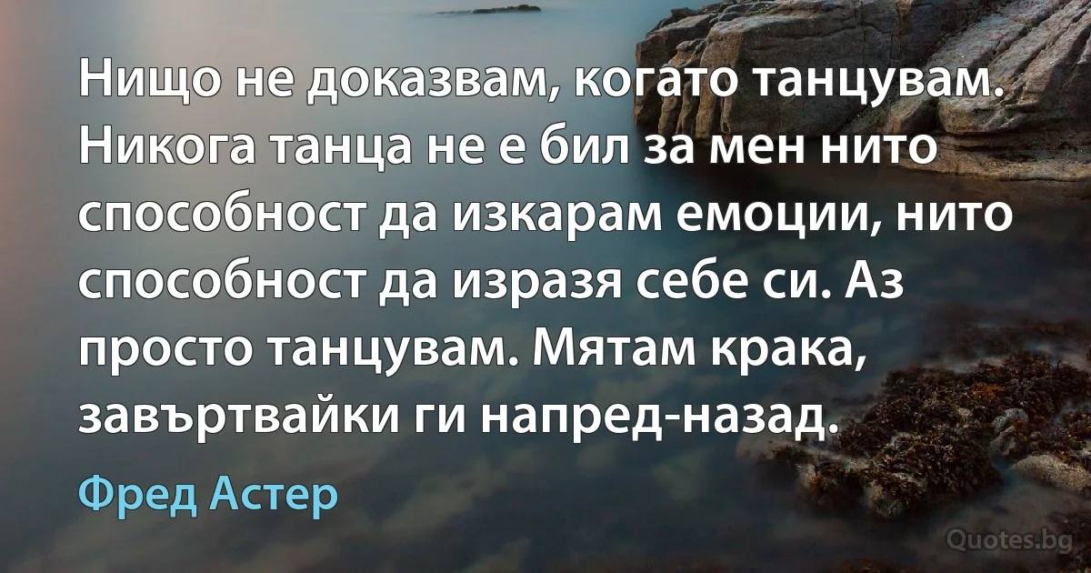 Нищо не доказвам, когато танцувам. Никога танца не е бил за мен нито способност да изкарам емоции, нито способност да изразя себе си. Аз просто танцувам. Мятам крака, завъртвайки ги напред-назад. (Фред Астер)