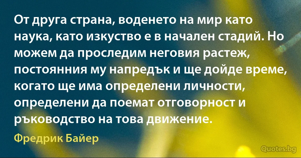 От друга страна, воденето на мир като наука, като изкуство е в начален стадий. Но можем да проследим неговия растеж, постоянния му напредък и ще дойде време, когато ще има определени личности, определени да поемат отговорност и ръководство на това движение. (Фредрик Байер)