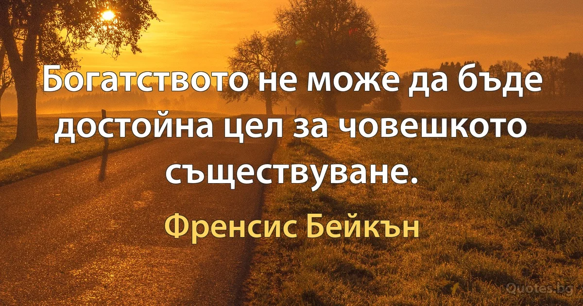 Богатството не може да бъде достойна цел за човешкото съществуване. (Френсис Бейкън)