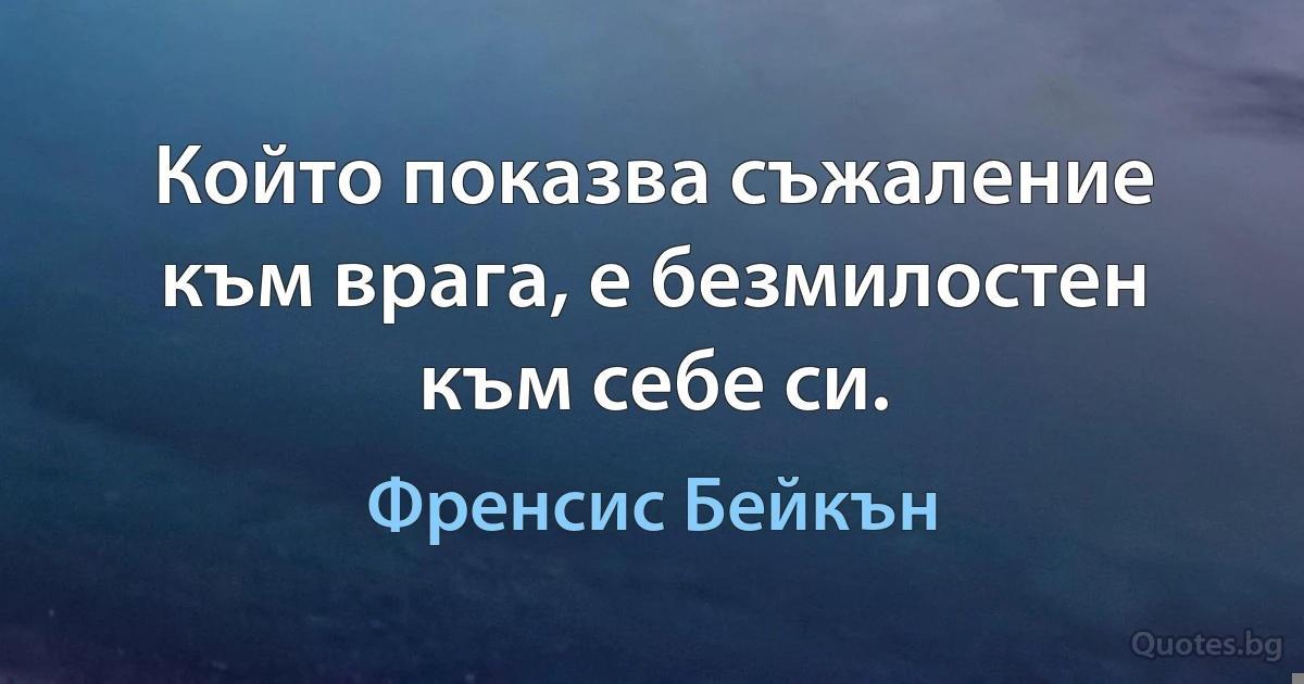 Който показва съжаление към врага, е безмилостен към себе си. (Френсис Бейкън)