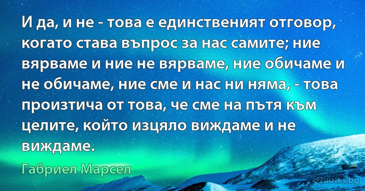 И да, и не - това е единственият отговор, когато става въпрос за нас самите; ние вярваме и ние не вярваме, ние обичаме и не обичаме, ние сме и нас ни няма, - това произтича от това, че сме на пътя към целите, който изцяло виждаме и не виждаме. (Габриел Марсел)