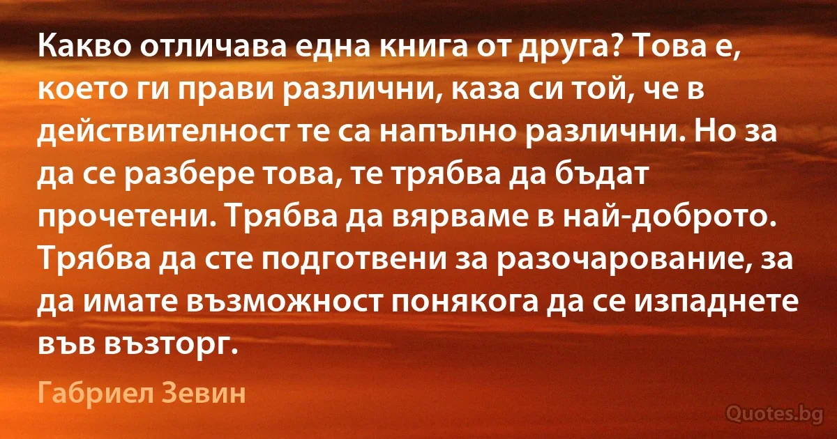 Какво отличава една книга от друга? Това е, което ги прави различни, каза си той, че в действителност те са напълно различни. Но за да се разбере това, те трябва да бъдат прочетени. Трябва да вярваме в най-доброто. Трябва да сте подготвени за разочарование, за да имате възможност понякога да се изпаднете във възторг. (Габриел Зевин)