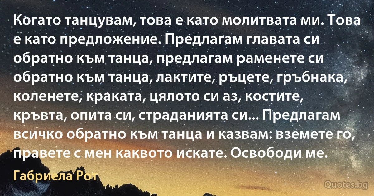 Когато танцувам, това е като молитвата ми. Това е като предложение. Предлагам главата си обратно към танца, предлагам раменете си обратно към танца, лактите, ръцете, гръбнака, коленете, краката, цялото си аз, костите, кръвта, опита си, страданията си... Предлагам всичко обратно към танца и казвам: вземете го, правете с мен каквото искате. Освободи ме. (Габриела Рот)