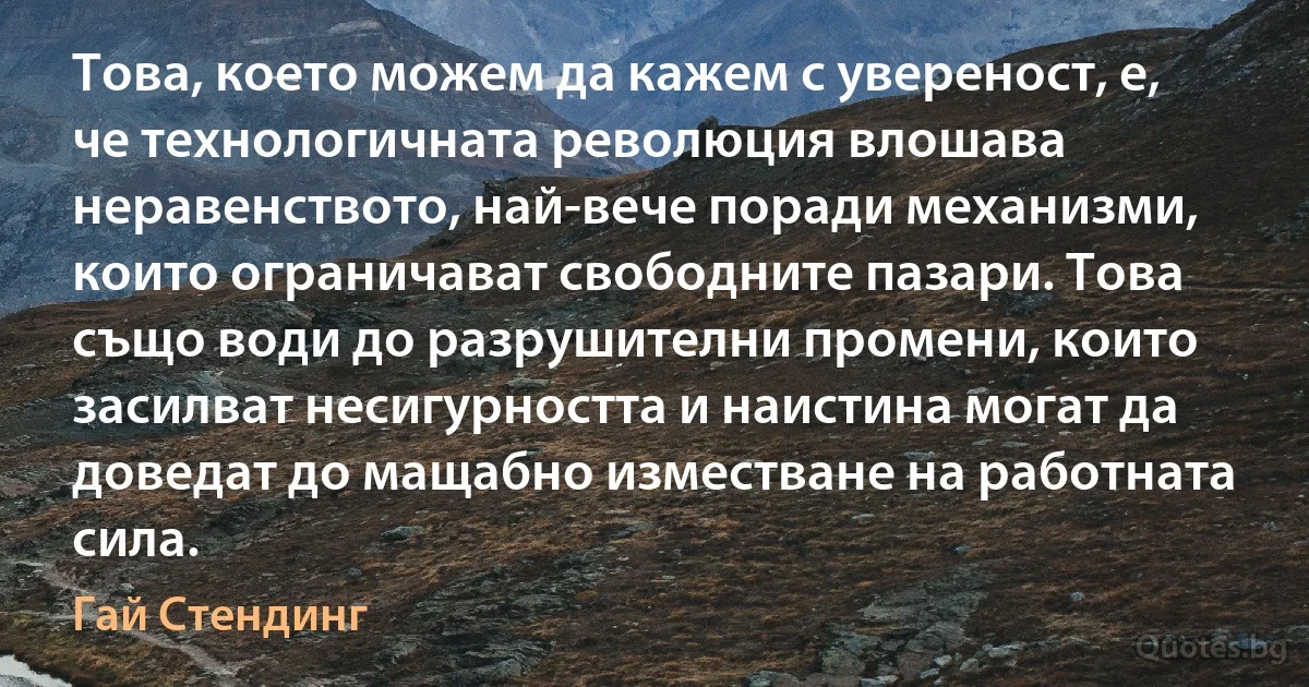 Това, което можем да кажем с увереност, е, че технологичната революция влошава неравенството, най-вече поради механизми, които ограничават свободните пазари. Това също води до разрушителни промени, които засилват несигурността и наистина могат да доведат до мащабно изместване на работната сила. (Гай Стендинг)