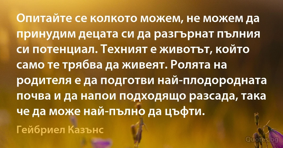 Опитайте се колкото можем, не можем да принудим децата си да разгърнат пълния си потенциал. Техният е животът, който само те трябва да живеят. Ролята на родителя е да подготви най-плодородната почва и да напои подходящо разсада, така че да може най-пълно да цъфти. (Гейбриел Казънс)