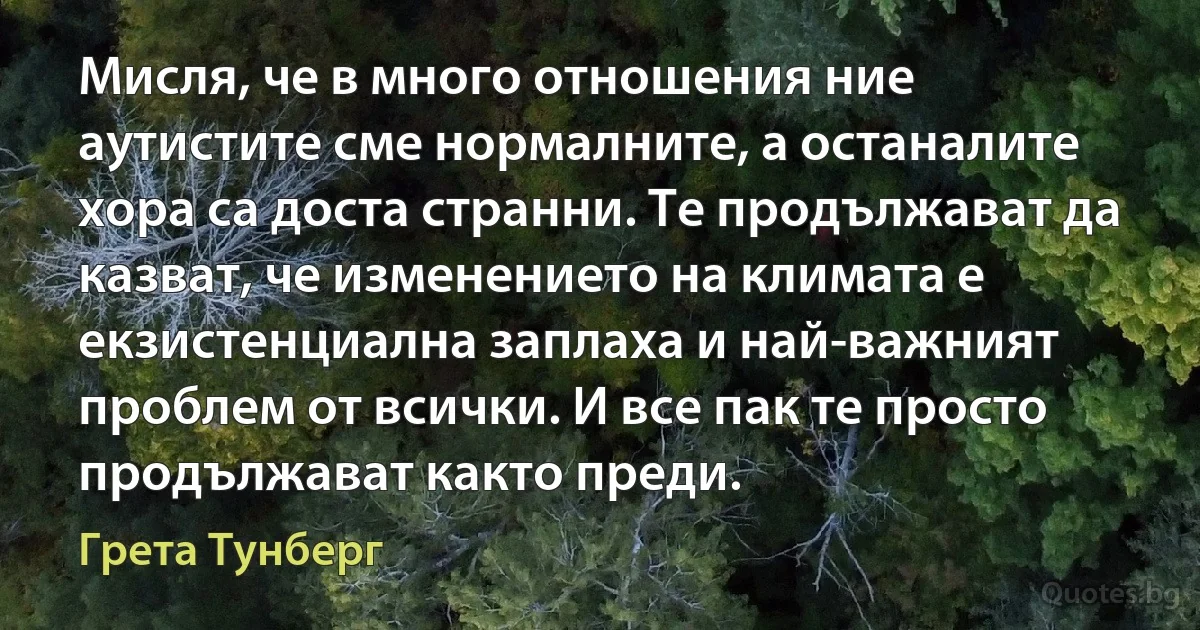 Мисля, че в много отношения ние аутистите сме нормалните, а останалите хора са доста странни. Те продължават да казват, че изменението на климата е екзистенциална заплаха и най-важният проблем от всички. И все пак те просто продължават както преди. (Грета Тунберг)