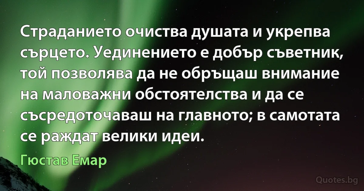 Страданието очиства душата и укрепва сърцето. Уединението е добър съветник, той позволява да не обръщаш внимание на маловажни обстоятелства и да се съсредоточаваш на главното; в самотата се раждат велики идеи. (Гюстав Емар)