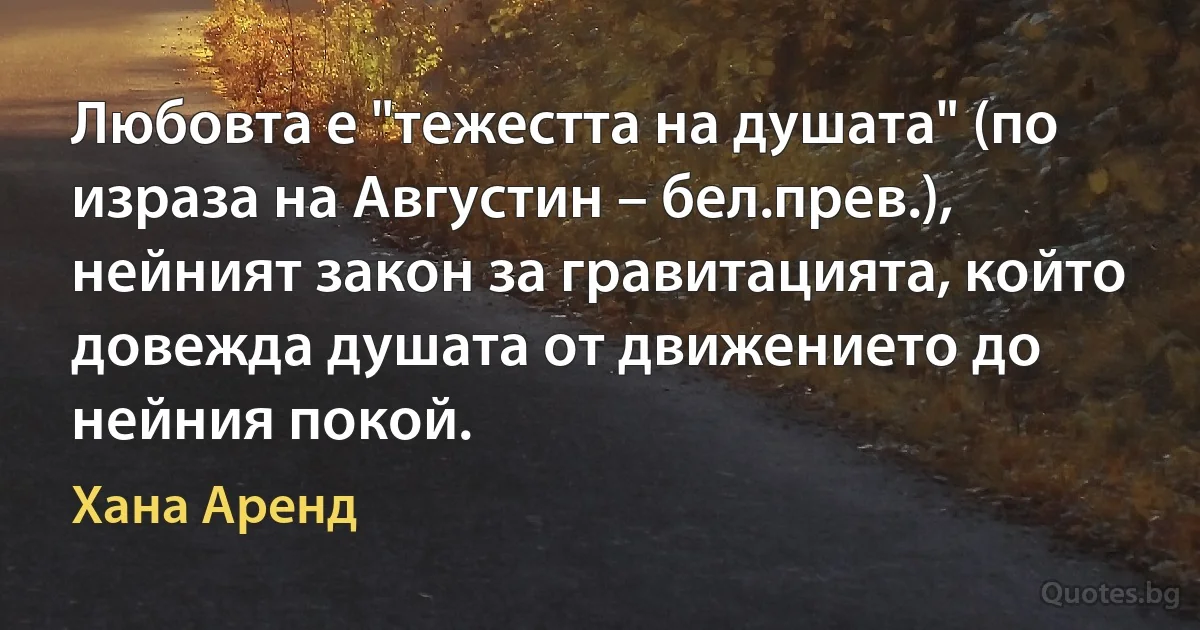 Любовта е "тежестта на душата" (по израза на Августин – бел.прев.), нейният закон за гравитацията, който довежда душата от движението до нейния покой. (Хана Аренд)