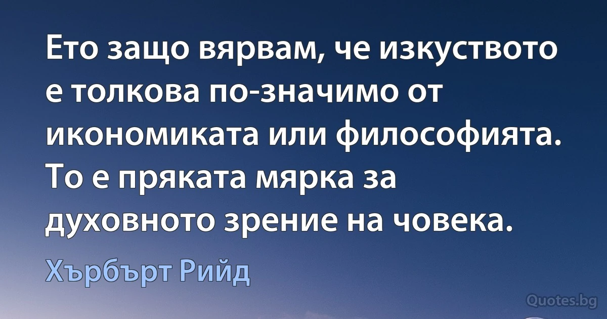 Ето защо вярвам, че изкуството е толкова по-значимо от икономиката или философията. То е пряката мярка за духовното зрение на човека. (Хърбърт Рийд)